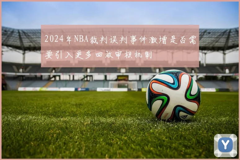 2024年NBA裁判误判事件激增是否需要引入更多回放审核机制