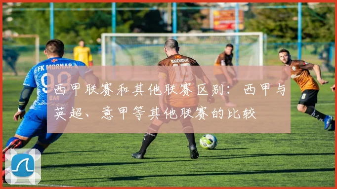 西甲联赛和其他联赛区别：西甲与英超、意甲等其他联赛的比较