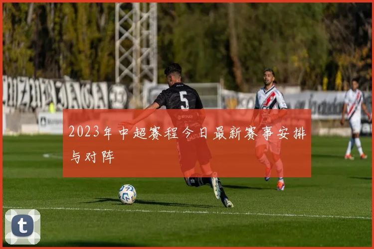 2023年中超赛程今日最新赛事安排与对阵