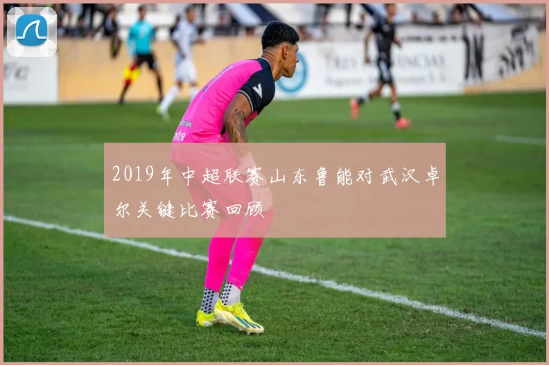 2019年中超联赛山东鲁能对武汉卓尔关键比赛回顾